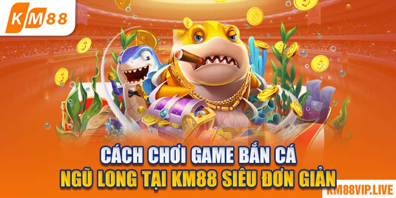 Cách chơi game bắn cá Ngũ Long tại KM88 siêu đơn giản 